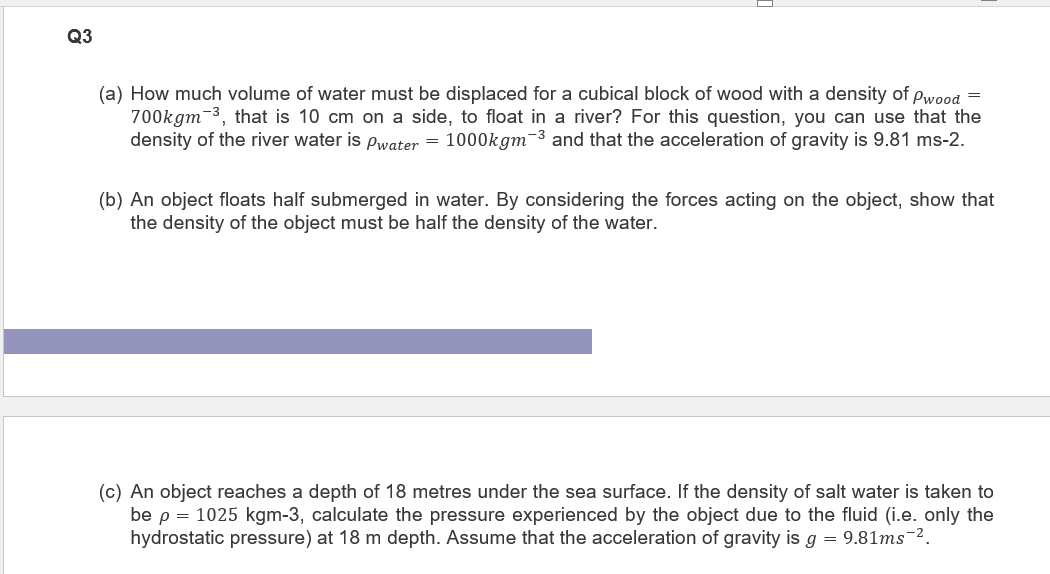 Q3
(a) How much volume of water must be displaced for a cubical block of wood with a density of Pwood =
700kgm ³, that is 10 cm on a side, to float in a river? For this question, you can use that the
density of the river water is Pwater = 1000kgm-³ and that the acceleration of gravity is 9.81 ms-2.
(b) An object floats half submerged in water. By considering the forces acting on the object, show that
the density of the object must be half the density of the water.
(c) An object reaches a depth of 18 metres under the sea surface. If the density of salt water is taken to
be p = 1025 kgm-3, calculate the pressure experienced by the object due to the fluid (i.e. only the
hydrostatic pressure) at 18 m depth. Assume that the acceleration of gravity is g = 9.81ms-².