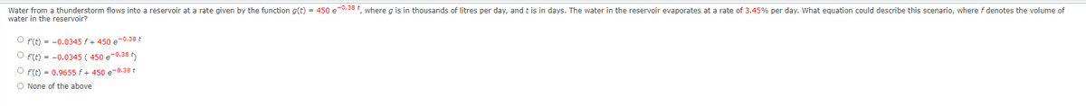 Water from a thunderstorm flows into a reservoir at a rate given by the function g(t) = 450 e-0.38 t, where g is in thousands of litres per day, and it is in days. The water in the reservoir evaporates at a rate of 3.45% per day. What equation could describe this scenario, where f denotes the volume of
water in the reservoir?
Of(t) = -0.0345 f + 450 e-0.38 t
Of(t) = -0.0345 (450 e-0.38 t
Of(t) = 0.9655 f + 450 e-0.38 +
O None of the above