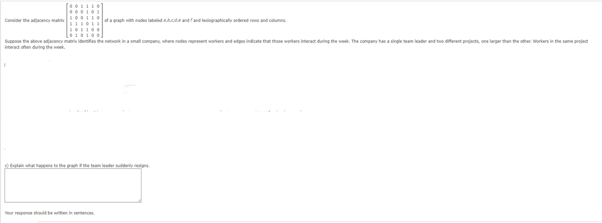 Consider the adjacency matrix
00
0 0 0 1 0 1
1 0 0
1 1
0
1 1 1 0 1 1
1 0 1 1 0 0
I
0 1 0 1 0 0.
Suppose the above adjacency matrix identifies the network in a small company, where nodes represent workers and edges indicate that those workers interact during the week. The company has a single team leader and two different projects, one larger than the other. Workers in the same project
interact often during the week.
of a graph with nodes labeled a,b,c,d,e and f and lexiographically ordered rows and columns.
c) Explain what happens to the graph if the team leader suddenly resigns.
Your response should be written in sentences.