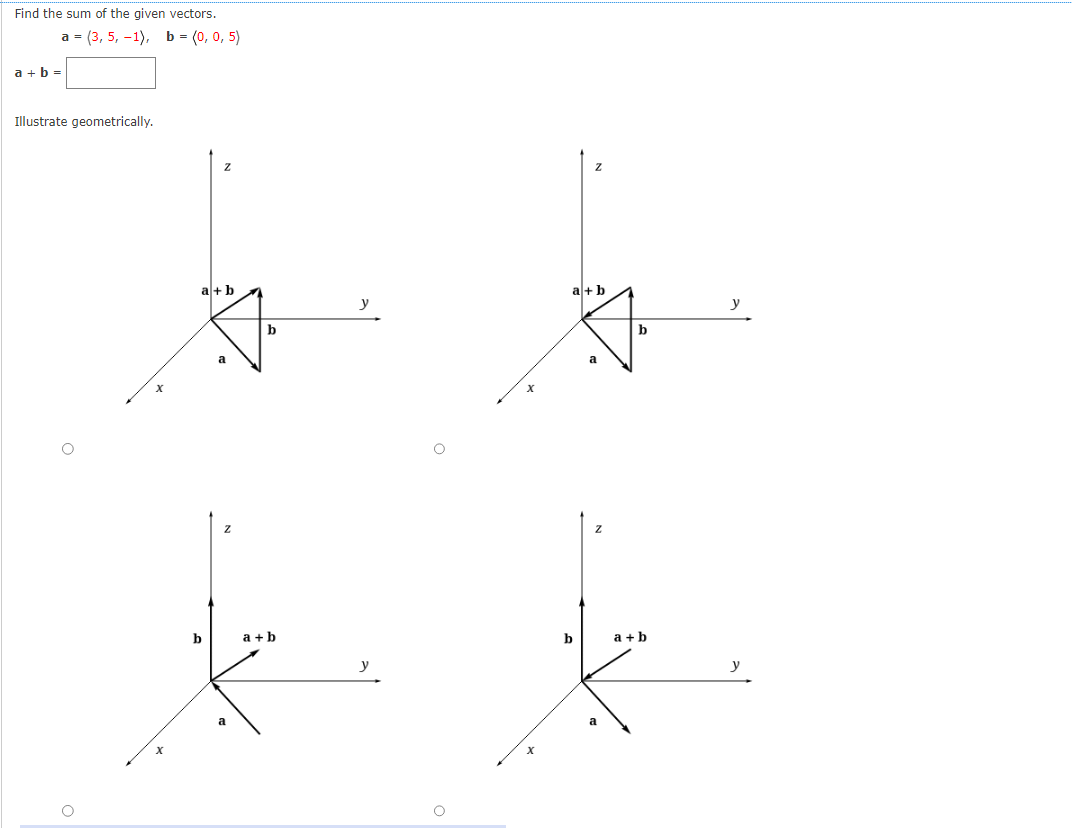 Find the sum of the given vectors.
a + b =
a = (3, 5, -1), b = (0, 0, 5)
Illustrate geometrically.
a+b
b
Z
b
a+b
y
x
a+b
b
a
b
a+b
y
y