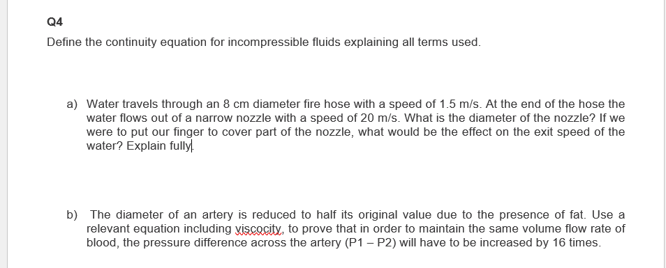 Q4
Define the continuity equation for incompressible fluids explaining all terms used.
a) Water travels through an 8 cm diameter fire hose with a speed of 1.5 m/s. At the end of the hose the
water flows out of a narrow nozzle with a speed of 20 m/s. What is the diameter of the nozzle? If we
were to put our finger to cover part of the nozzle, what would be the effect on the exit speed of the
water? Explain fully!
b) The diameter of an artery is reduced to half its original value due to the presence of fat. Use a
relevant equation including viscocity, to prove that in order to maintain the same volume flow rate of
blood, the pressure difference across the artery (P1-P2) will have to be increased by 16 times.