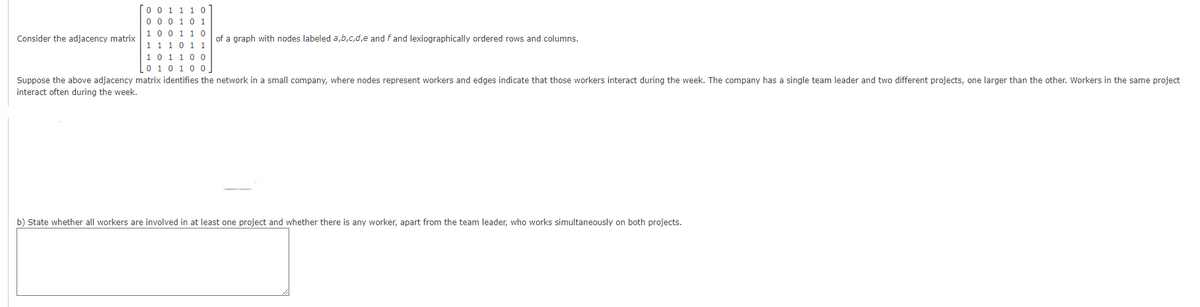 Consider the adjacency matrix
0 0 1 1 1 0
0 0 0 1 0 1
1 0 0 1 1 0
1 1 1 0 1 1
of a graph with nodes labeled a,b,c,d,e and f and lexiographically ordered rows and columns.
1 0 1 1 0 0
Lo 1 0 1 0 0
Suppose the above adjacency matrix identifies the network in a small company, where nodes represent workers and edges indicate that those workers interact during the week. The company has a single team leader and two different projects, one larger than the other. Workers in the same project
interact often during the week.
b) State whether all workers are involved in at least one project and whether there is any worker, apart from the team leader, who works simultaneously on both projects.