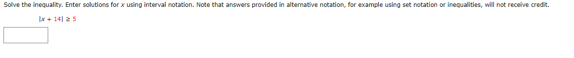 Solve the inequality. Enter solutions for x using interval notation. Note that answers provided in alternative notation, for example using set notation or inequalities, will not receive credit.
|x + 14| ≥ 5