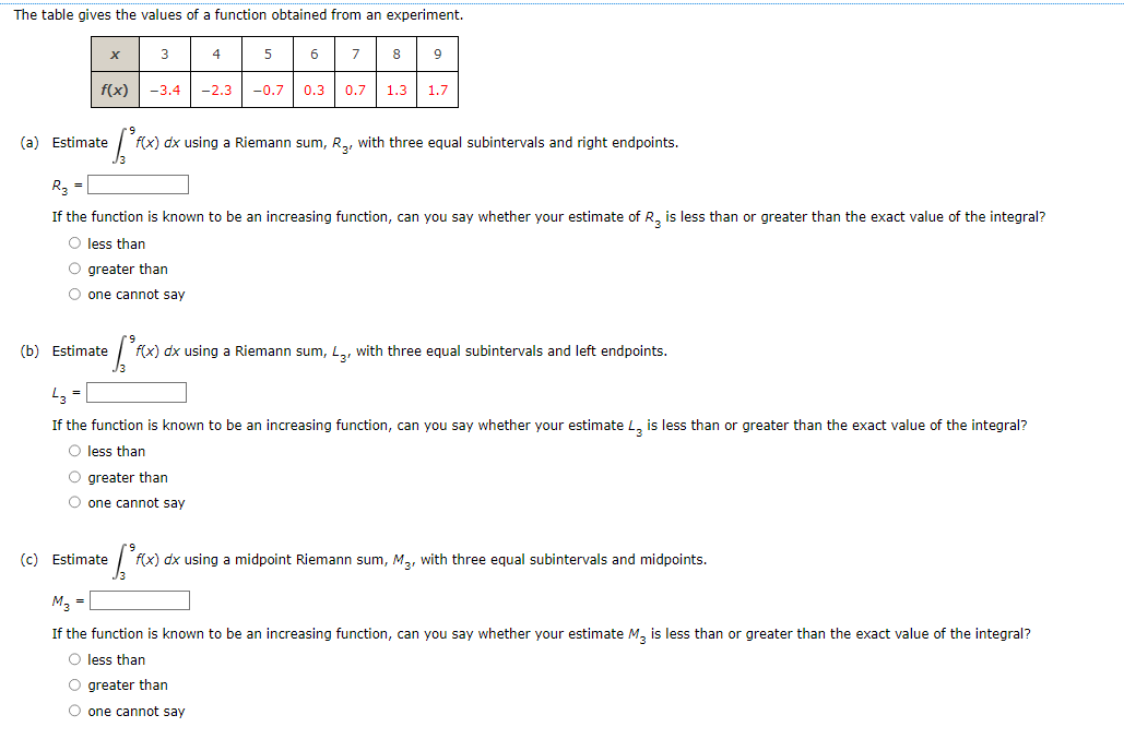 The table gives the values of a function obtained from an experiment.
(a) Estimate
X
f(x) -3.4 -2.3
3
(b) Estimate
4
• [²fc
f(x) dx using a Riemann sum, R₂, with three equal subintervals and right endpoints.
(c) Estimate
5
R3 =
If the function is known to be an increasing function, can you say whether your estimate of R₂ is less than or greater than the exact value of the integral?
O less than
O greater than
O one cannot say
O greater than
O one cannot say
6 7 8
-0.7 0.3 0.7 1.3 1.7
[²₁ f(x) dx using a Riemann sum, L3, with three equal subintervals and left endpoints.
If the function is known to be an increasing function, can you say whether your estimate L3 is less than or greater than the exact value of the integral?
O less than
O greater than
O one cannot say
• [²F
f(x) dx using a midpoint Riemann sum, M₂, with three equal subintervals and midpoints.
M3 =
If the function is known to be an increasing function, can you say whether your estimate M3 is less than or greater than the exact value of the integral?
O less than