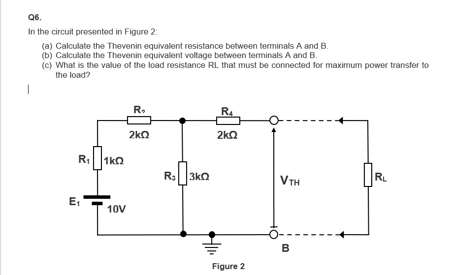 Q6.
In the circuit presented in Figure 2:
(a) Calculate the Thevenin equivalent resistance between terminals A and B.
(b) Calculate the Thevenin equivalent voltage between terminals A and B.
(c) What is the value of the load resistance RL that must be connected for maximum power transfer to
the load?
R₁
E₁
1kQ
10V
R₂
2kQ
R3 3kQ2
R4
2kQ
Figure 2
VTH
B
R₁