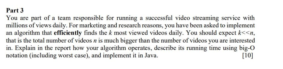 Part 3
You are part of a team responsible for running a successful video streaming service with
millions of views daily. For marketing and research reasons, you have been asked to implement
an algorithm that efficiently finds the k most viewed videos daily. You should expect k<<n,
that is the total number of videos n is much bigger than the number of videos you are interested
in. Explain in the report how your algorithm operates, describe its running time using big-O
notation (including worst case), and implement it in Java.
[10]