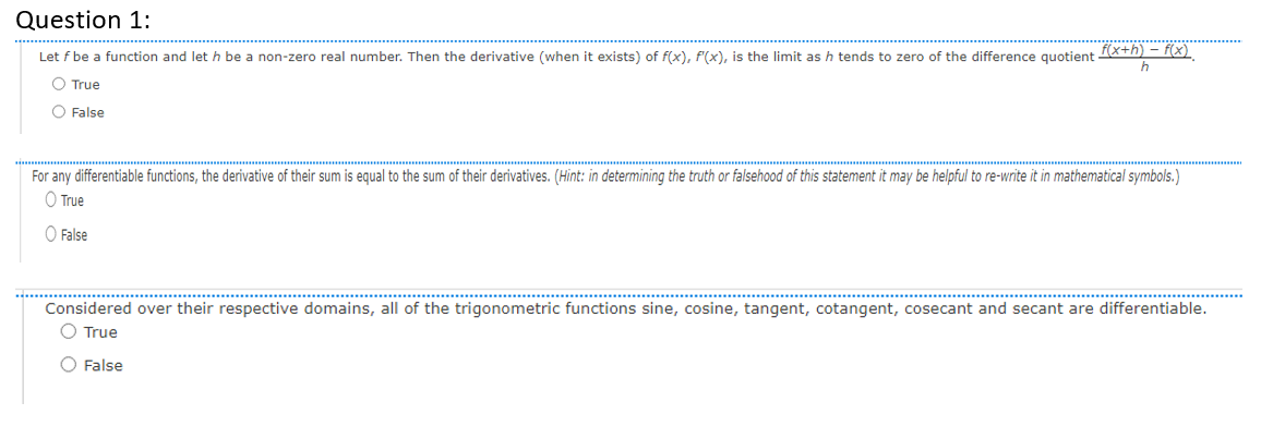 Question 1:
Let f be a function and let h be a non-zero real number. Then the derivative (when it exists) of f(x), f(x), is the limit as h tends to zero of the difference quotient f(x+h) — f(x)
h
O True
O False
For any differentiable functions, the derivative of their sum is equal to the sum of their derivatives. (Hint: in determining the truth or falsehood of this statement it may be helpful to re-write it in mathematical symbols.)
O True
False
Considered over their respective domains, all of the trigonometric functions sine, cosine, tangent, cotangent, cosecant and secant are differentiable.
O True
O False