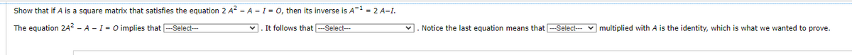 Show that if A is square matrix that satisfies the equation 2 A² - A - I = O, then its inverse is A-¹ = 2 A-I.
The equation 24² - A - I = O implies that ---Select---
✓. It follows that ---Select---
✓. Notice the last equation means that ---Select--- multiplied with A is the identity, which is what we wanted to prove.