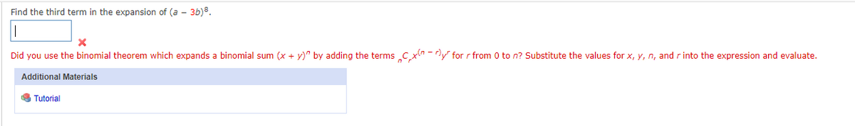 Find the third term in the expansion of (a - 3b)³.
X
Did you use the binomial theorem which expands a binomial sum (x + y)" by adding the terms Cx -y for r from 0 to n? Substitute the values for x, y, n, and r into the expression and evaluate.
Additional Materials
Tutorial