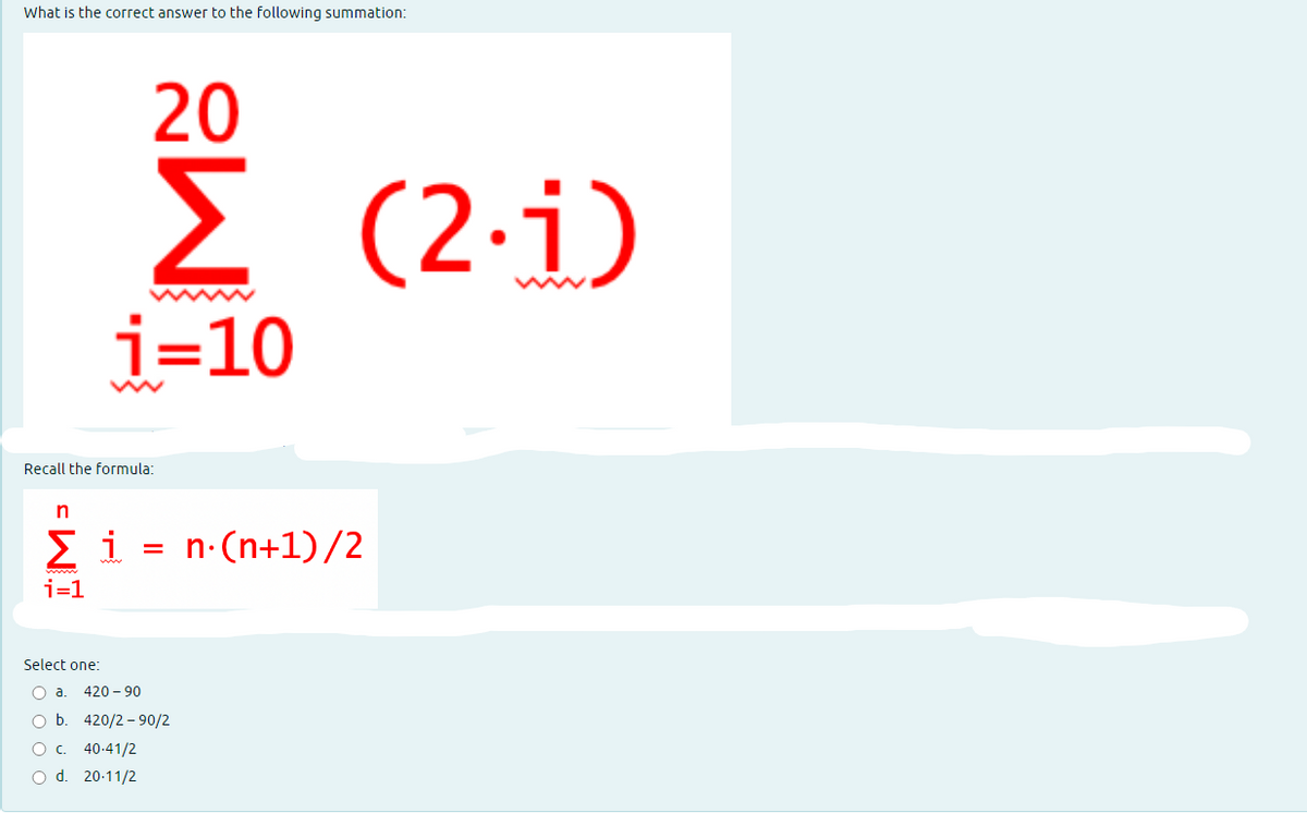 What is the correct answer to the following summation:
20
Σ (21)
i=10
Recall the formula:
n
Σ1 = n·(n+1)/2
i=1
Select one:
O a. 420-90
O b.
O c. 40-41/2
O d. 20-11/2
420/2-90/2