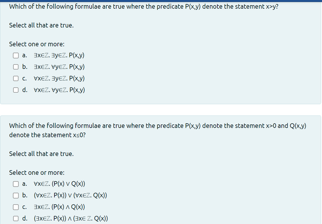 Which of the following formulae are true where the predicate P(x,y) denote the statement x>y?
Select all that are true.
Select one or more:
a. 3xEZ. ³уEZ. P(x,y)
п ь.
XEZ. VEZ. P(x,y)
VXEZ. ³уEZ. P(x,y)
nd. VXEZ.VEZ. P(x,y)
C.
Which of the following formulae are true where the predicate P(x,y) denote the statement x>0 and Q(x,y)
denote the statement x≤0?
Select all that are true.
Select one or more:
a. VXEZ. (P(x) V Q(x))
b. (VXEZ. P(x)) v (VXEZ. Q(x))
C. EXEZ. (P(x) ^ Q(x))
O d. (3xEZ. P(x)) ^ (3x€ Z. Q(x))