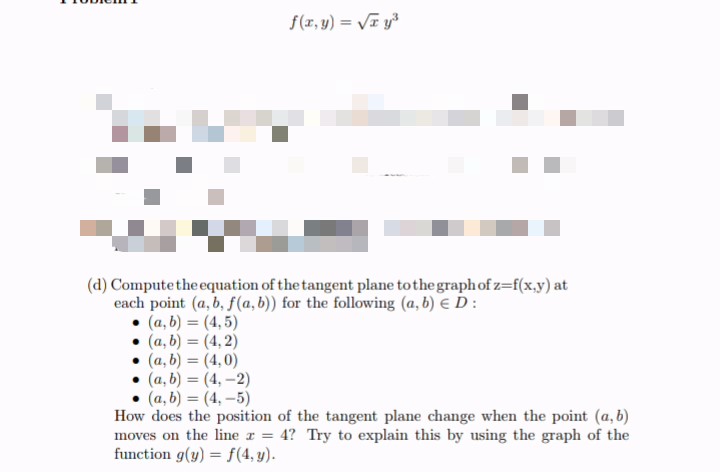 f(x, y) = VI y³
%3D
(d) Computethe equation of the tangent plane tothe graphof z=f(x,y) at
each point (a, b, f(a, b)) for the following (a, b) E D:
(a, b) = (4,5)
• (a, b) = (4, 2)
(a, b) = (4,0)
(a, b) = (4, -2)
(a, b) = (4, –5)
How does the position of the tangent plane change when the point (a, b)
moves on the line r = 4? Try to explain this by using the graph of the
function g(y) = f(4, y).
%3D
