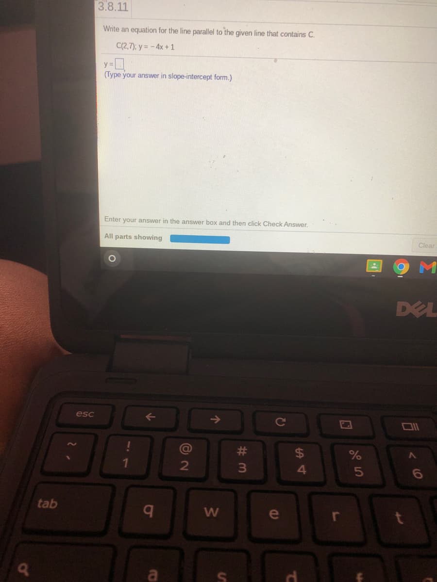 3.8.11
Write an equation for the line parallel to the given line that contains C.
C(2,7); y = -4x +1
y =
(Type your answer in slope-intercept form.)
Enter your answer in the answer box and then click Check Answe
All parts showing
Clear
DEL
esc
%23
24
1.
3\
4
5n
tab
W
e
a
ol

