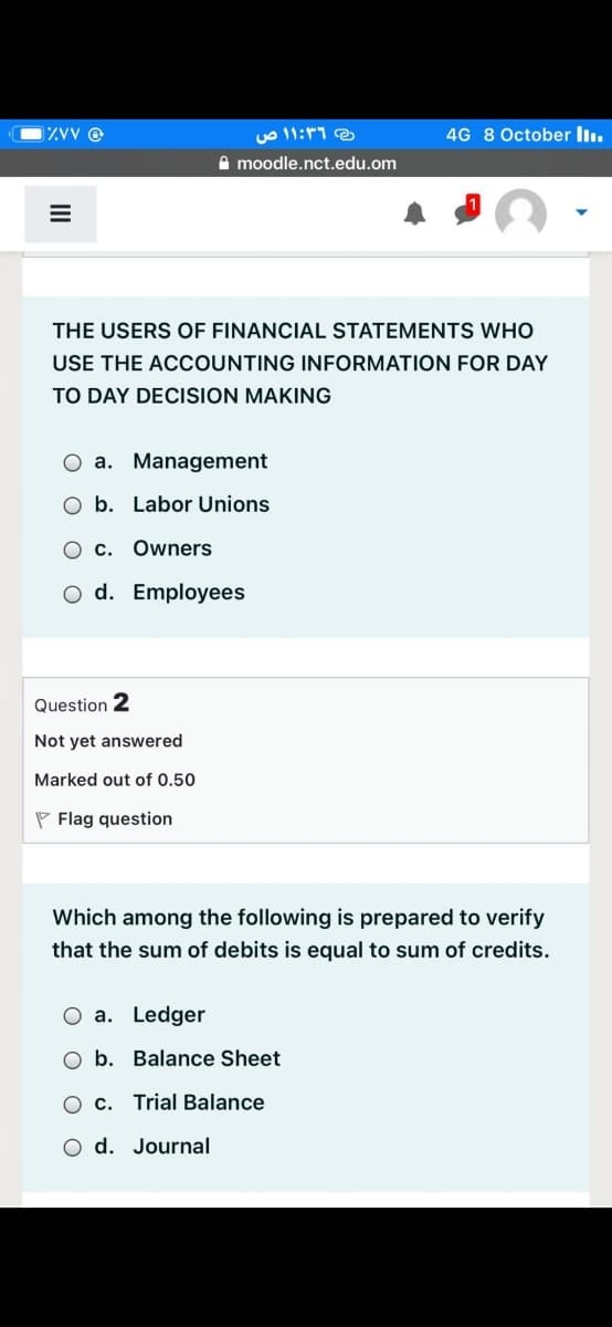 ه ۱:۳۶ ۱ ص
4G 8 October ll.
A moodle.nct.edu.om
THE USERS OF FINANCIAL STATEMENTS WHO
USE THE ACCOUNTING INFORMATION FOR DAY
TO DAY DECISION MAKING
O a. Management
b. Labor Unions
O c. Owners
O d. Employees
Question 2
Not yet answered
Marked out of 0.50
P Flag question
Which among the following is prepared to verify
that the sum of debits is equal to sum of credits.
a. Ledger
O b. Balance Sheet
c. Trial Balance
O d. Journal
II
