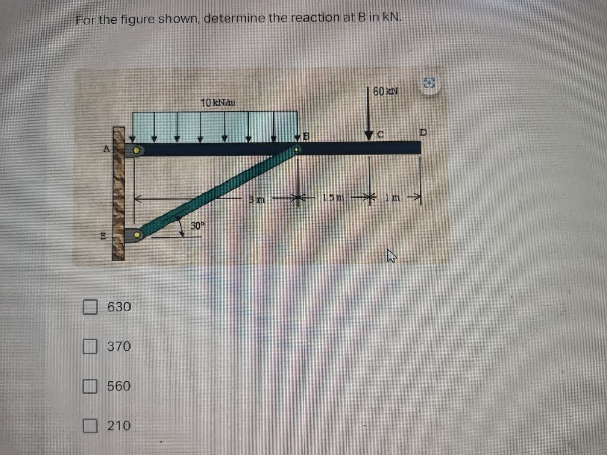 For the figure shown, determine the reaction at Bin kN.
60N
10 KNAm
D.
3 m
15m-* 1 m
30
630
370
560
210
