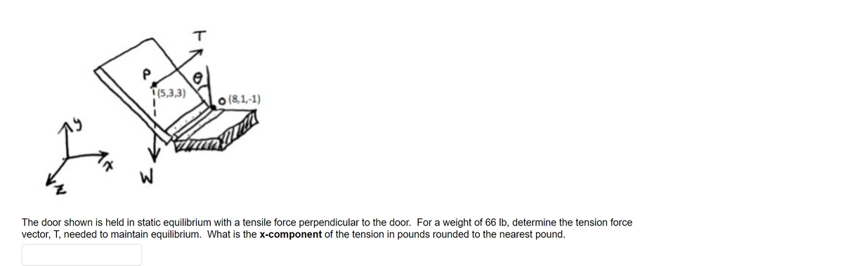 T(5,3,3)
o (8,1,-1)
The door shown is held in static equilibrium with a tensile force perpendicular to the door. For a weight of 66 Ib, determine the tension force
vector, T, needed to maintain equilibrium. What is the x-component of the tension in pounds rounded to the nearest pound.
