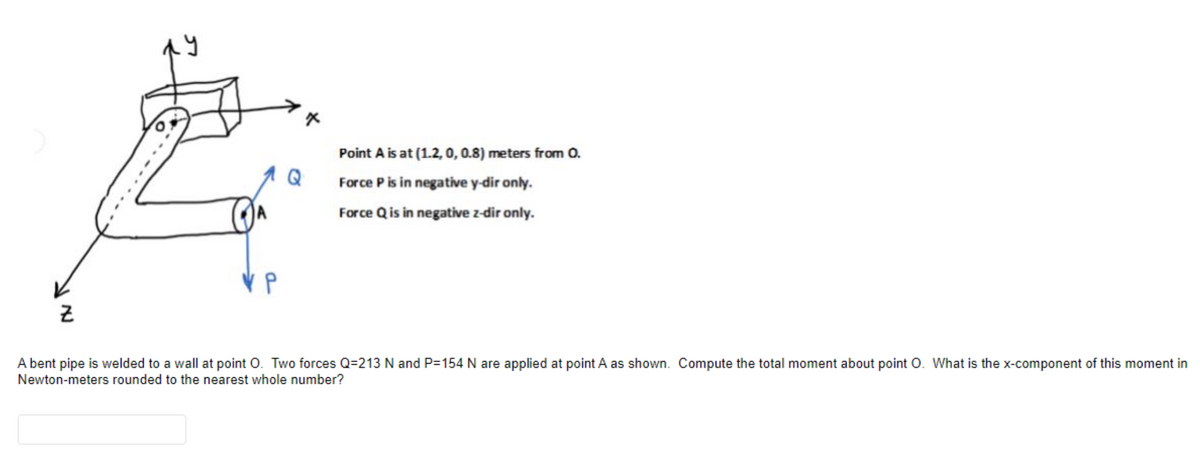 Point A is at (1.2, 0, 0.8) meters from 0.
Force P is in negative y-dir only.
Force Qis in negative z-dir only.
A bent pipe is welded to a wall at point O. Two forces Q=213 N and P=154 N are applied at point A as shown. Compute the total moment about point O. What is the x-component of this moment in
Newton-meters rounded to the nearest whole number?
