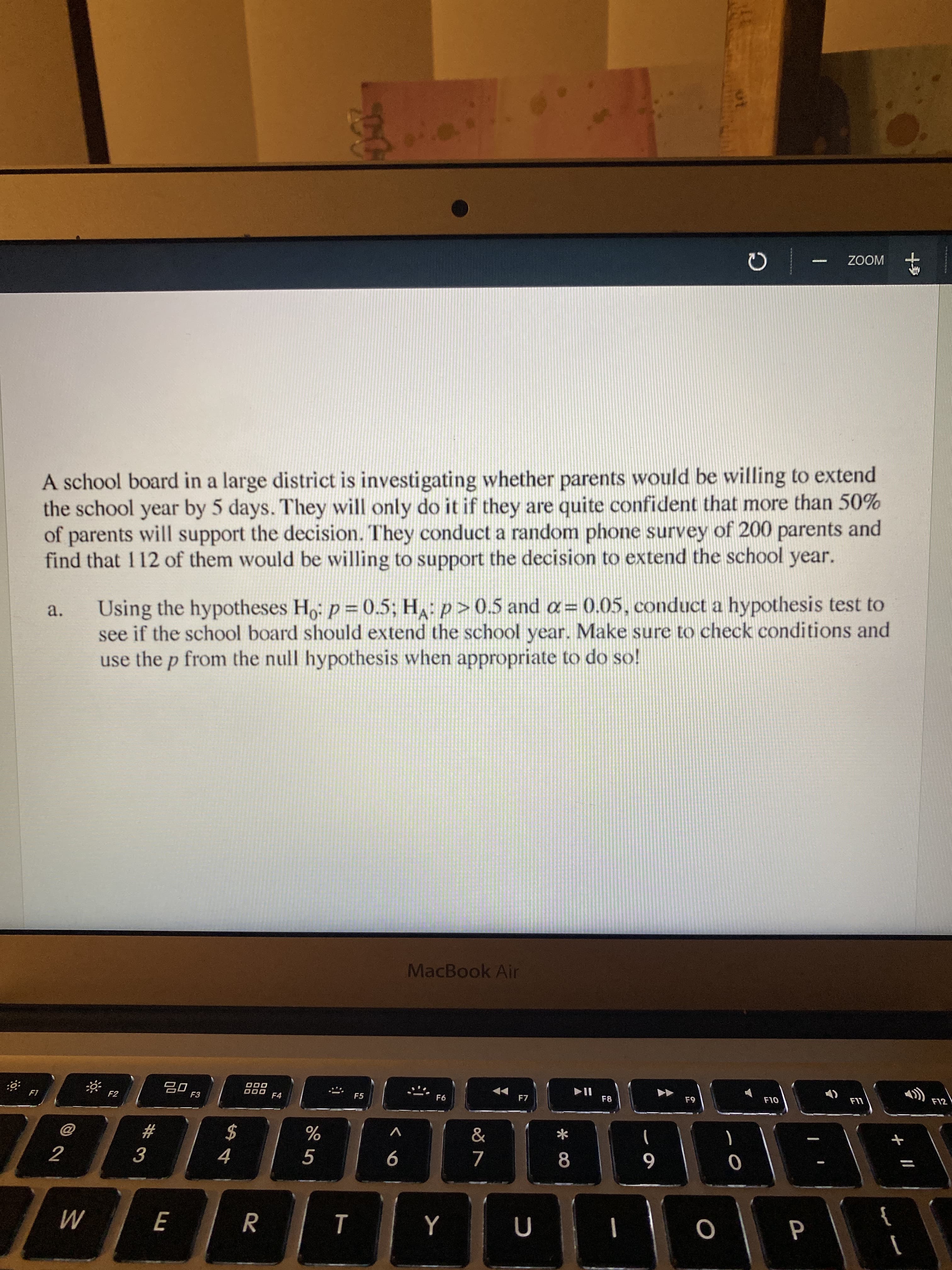 A school board in a large district is investigating whether parents would be willing to extend
the school year by 5 days. They will only do it if they are quite confident that more than 50%
of parents will support the decision. They conduct a random phone survey of 200 parents and
find that 112 of them would be willing to support the decision to extend the school year.
Using the hypotheses H,: p = 0.5; H: p>0.5 and a= 0.05, conduct a hypothesis test to
see if the school board should extend the school year. Make sure to check conditions and
use the p from the null hypothesis when appropriate to do so!
a.
