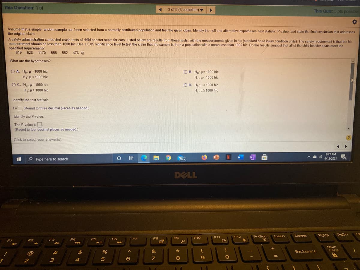 This Question: 1 pt
3 of 5 (3 complete) v
This Quiz: 5 pls possible
Assume that a simple random sample has been selected from a normally distributed population and test the given claim. Identify the null and alternative hypotheses, test statistic, P-value, and state the final conclusion that addresses
the original claim.
A safety administration conducted crash tests of child booster seats for cars. Listed below are results from those tests, with the measurements given in hic (standard head injury condition units). The safety reguirement is that the hic
measurement should be less than 1000 hic. Use a 0.05 significance level to test the claim that the sample is from a population with a mean less than 1000 hic. Do the results suggest that all of the child booster seats meet the
specified requirement?
619 628
1170 555
552
478 O
What are the hypotheses?
O A. Ho: u> 1000 hic
H: u< 1000 hic
O B. Ho: u= 1000 hic
H:u< 1000 hic
O C. Ho: u= 1000 hic
O D. Ho: H< 1000 hic
H: p2 1000 hic
H: u2 1000 hic
Identify the test statistic.
t= (Round to three decimal places as needed.)
Identify the P-value.
The P-value is
(Round to four decimal places as needed.)
Click to select your answer(s).
9:27 PM
N
24
P Type here to search
99+
4/12/2021
DELL
Delete
Pgup
PgDn
He
F11
F12
PrtScr
Insert
F4
F5
F6
F7
F8
F9
F10
F1
F2
F3
Num
Lock
@
24
&
Backspace
1
2
4
7
8
