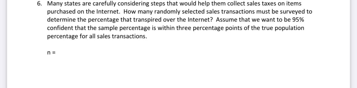 6. Many states are carefully considering steps that would help them collect sales taxes on items
purchased on the Internet. How many randomly selected sales transactions must be surveyed to
determine the percentage that transpired over the Internet? Assume that we want to be 95%
confident that the sample percentage is within three percentage points of the true population
percentage for all sales transactions.
n =
