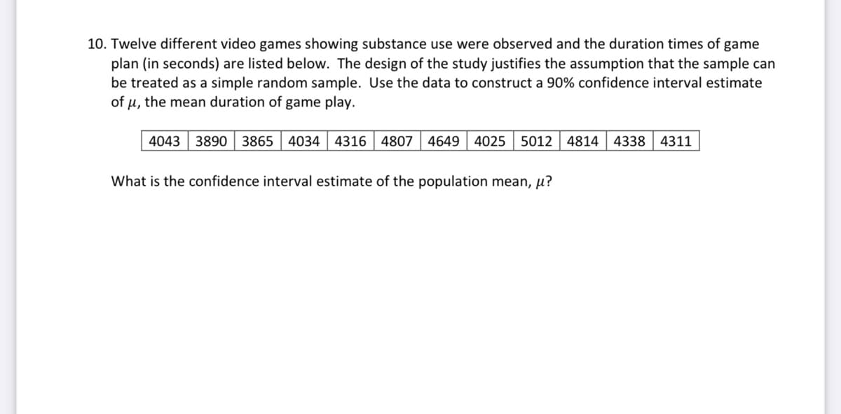 10. Twelve different video games showing substance use were observed and the duration times of game
plan (in seconds) are listed below. The design of the study justifies the assumption that the sample can
be treated as a simple random sample. Use the data to construct a 90% confidence interval estimate
of u, the mean duration of game play.
4043 3890 3865 | 4034 4316 4807 4649
4025 5012 | 4814 4338 4311
What is the confidence interval estimate of the population mean, µ?
