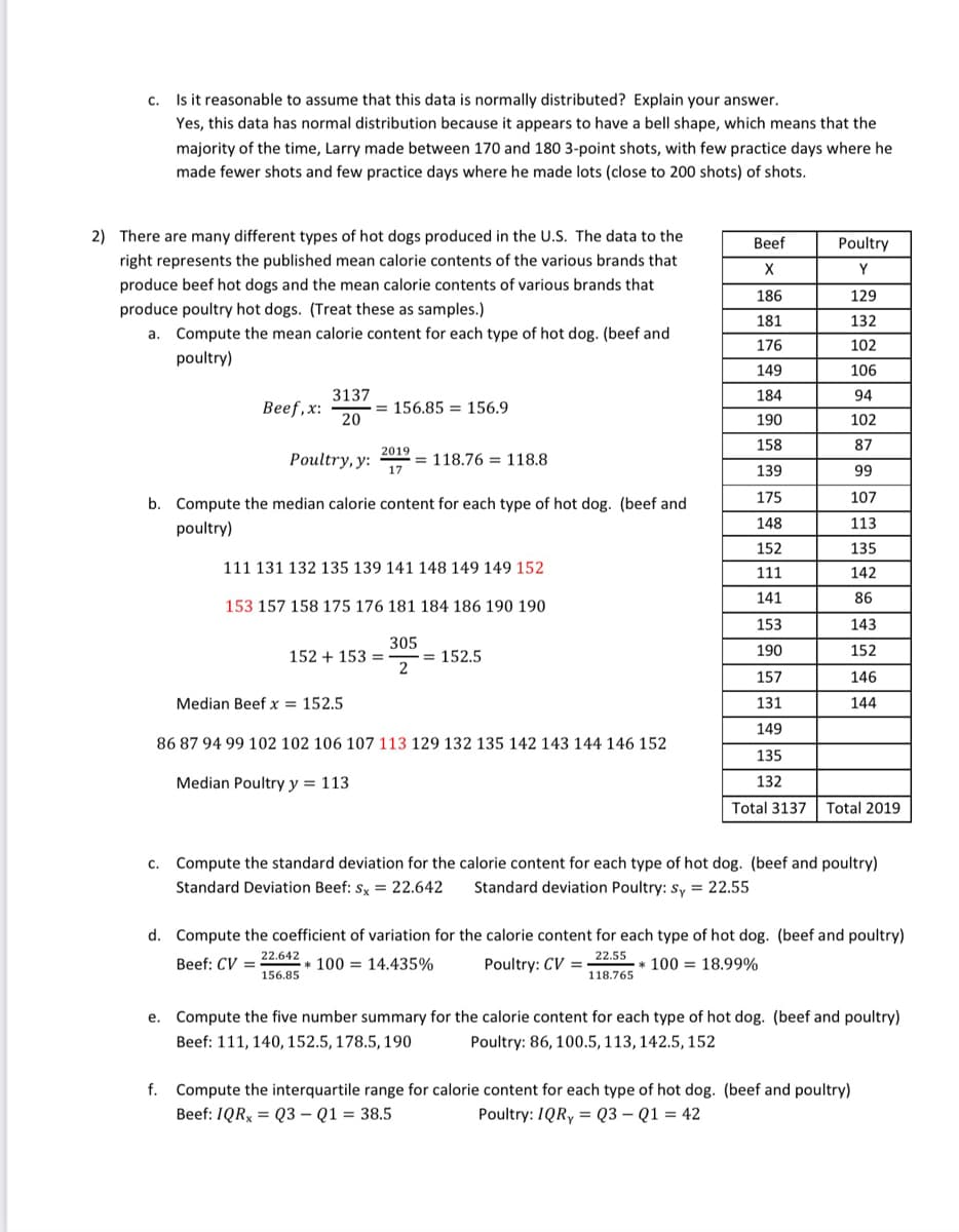 c. Is it reasonable to assume that this data is normally distributed? Explain your answer.
Yes, this data has normal distribution because it appears to have a bell shape, which means that the
majority of the time, Larry made between 170 and 180 3-point shots, with few practice days where he
made fewer shots and few practice days where he made lots (close to 200 shots) of shots.
2) There are many different types of hot dogs produced in the U.S. The data to the
Beef
Poultry
right represents the published mean calorie contents of the various brands that
Y
produce beef hot dogs and the mean calorie contents of various brands that
186
129
produce poultry hot dogs. (Treat these as samples.)
181
132
a. Compute the mean calorie content for each type of hot dog. (beef and
176
102
poultry)
149
106
3137
184
94
Веef, x:
= 156.85 = 156.9
20
190
102
158
87
2019
Poultry, y:
17
= 118.76 = 118.8
139
99
175
107
b. Compute the median calorie content for each type of hot dog. (beef and
148
113
poultry)
152
135
111 131 132 135 139 141 148 149 149 152
111
142
141
86
153 157 158 175 176 181 184 186 190 190
153
143
305
190
152
= 152.5
2
152 + 153 =
157
146
Median Beef x = 152.5
131
144
149
86 87 94 99 102 102 106 107 113 129 132 135 142 143 144 146 152
135
Median Poultry y = 113
132
Total 3137
Total 2019
c.
Compute the standard deviation for the calorie content for each type of hot dog. (beef and poultry)
Standard Deviation Beef: s, = 22.642
Standard deviation Poultry: Sy = 22.55
d. Compute the coefficient of variation for the calorie content for each type of hot dog. (beef and poultry)
22.642
22.55
Beef: CV =
* 100 = 14.435%
Poultry: CV =
* 100 = 18.99%
156.85
118.765
e. Compute the five number summary for the calorie content for each type of hot dog. (beef and poultry)
Beef: 111, 140, 152.5, 178.5, 190
Poultry: 86, 100.5, 113, 142.5, 152
f. Compute the interquartile range for calorie content for each type of hot dog. (beef and poultry)
Beef: IQR, = Q3 – Q1 = 38.5
Poultry: 1QRY = Q3 – Q1 = 42
