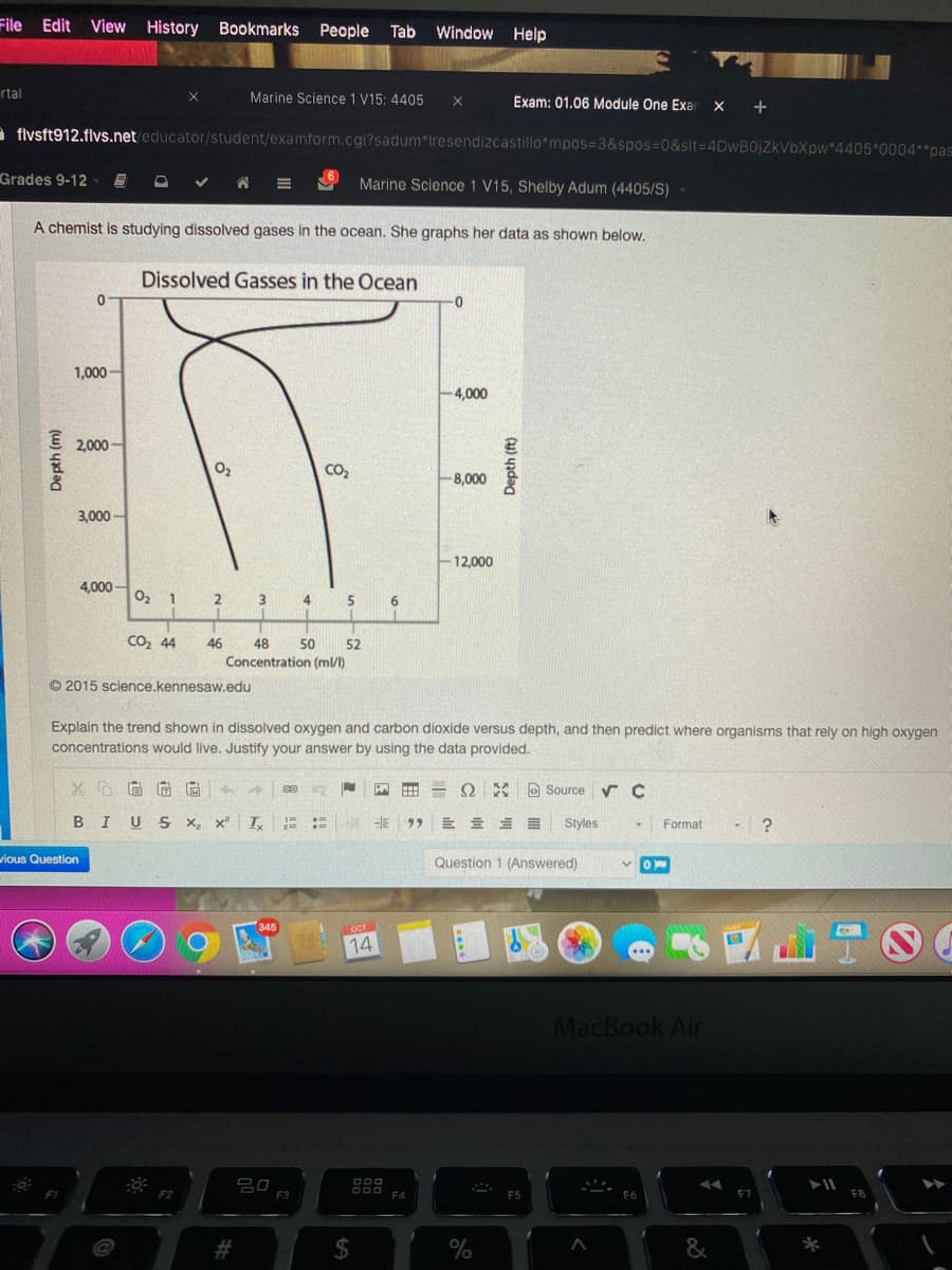 File Edit View
History
Bookmarks People
Tab
Window Help
rtal
Marine Science 1 V15: 4405
Exam: 01.06 Module One Exal
X +
a flvsft912.flvs.net/educator/student/examform.cgi?sadum*Iresendizcastillo*mpos=D3&spos%=0&slt=D4DwB0jZkVbXpw*4405*0004**pas
Grades 9-12
Marine Science 1 V15, Shelby Adum (4405/S)
A chemist is studying dissolved gases in the ocean. She graphs her data as shown below.
Dissolved Gasses in the Ocean
0-
1,000 -
4,000
2,000 -
CO2
8,000
3,000 -
12,000
4,000
02 1
2
3
4
6.
Co, 44
46
48
50
52
Concentration (m/l)
© 2015 science.kennesaw.edu
Explain the trend shown in dissolved oxygen and carbon dioxide versus depth, and then predict where organisms that rely on high oxygen
concentrations would live. Justify your answer by using the data provided.
D Source
U S
Styles
Format
wious Question
Question 1 (Answered)
OCT
14
MacBook Air
吕口
F3
F2
F4
F7
23
%
Depth (m)
%24
Depth (ft)
