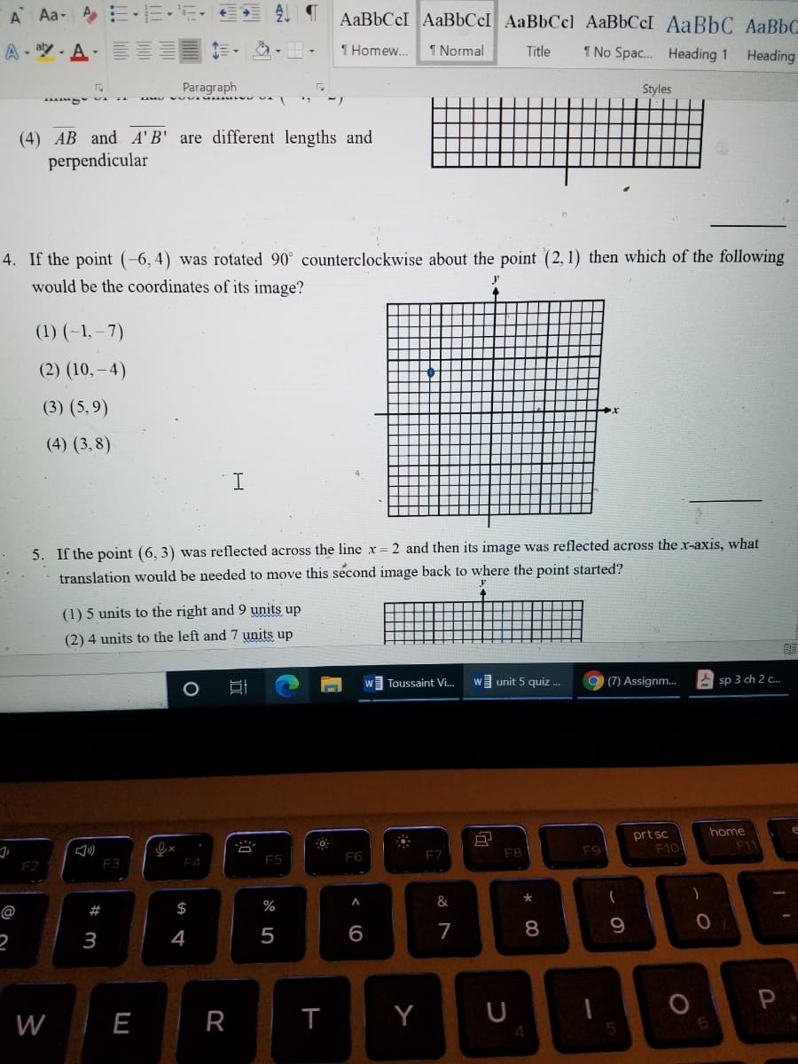 A Aa-A E-EE-
AaBbCcI AaBbCcI AaBbCcl AaBbCcI AaBbC AABBC
A- y- A E
1 Homew...
1 Normal
Title
1 No Spac. Heading 1
Heading
Paragraph
Styles
(4) AB and A'B' are different lengths and
perpendicular
4. If the point (-6, 4) was rotated 90° counterclockwise about the point (2, 1) then which of the following
would be the coordinates of its image?
(1) (-1, – 7)
(2) (10, – 4)
(3) (5,9)
(4) (3,8)
5. If the point (6, 3) was reflected across the line x
translation would be needed to move this second image back to where the point started?
2 and then its image was reflected across the x-axis, what
(1) 5 units to the right and 9 units up
(2) 4 units to the left and 7 units up
Toussaint Vi..
wunit 5 quiz ..
(7) Assignm.
A sp 3 ch 2 c..
home
prt sc
F10
F11
F7
F8
F9
F6
F2
F3
F4
$
%
&
@
#
4
5
7
8
9.
3
W
E
R
T
Y
4
< O
