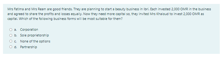 Mrs Fatima and Mrs Ream are good friends. They are planning to start a beauty business in Ibri. Each invested 2,000 OMR in the business
and agreed to share the profits and losses equally. Now they need more capital so, they invited Mrs Khaloud to invest 2,000 OMR as
capital. Which of the following business forms will be most suitable for them?
O a. Corporation
O b. Sole proprietorship
None of the options
O d. Partnership
