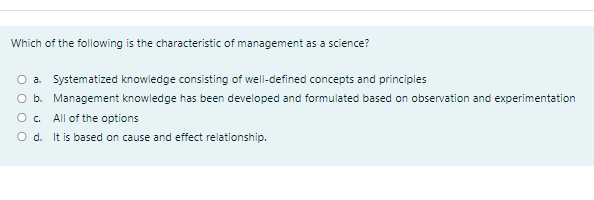 Which of the following is the characteristic of management as a science?
O a. Systematized knowledge consisting of well-defined concepts and principles
O b. Management knowledge has been developed and formulated based on observation and experimentation
All of the options
O d. It is based on cause and effect relationship.
