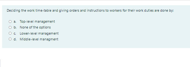 Deciding the work time-table and giving orders and instructions to workers for their work duties are done by:
a. Top-level management
b. None of the options
O. Lower-level management
O d. Middle-level managment
