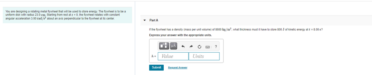 You are designing a rotating metal flywheel that will be used to store energy. The flywheel is to be a
uniform disk with radius 23.0 cm. Starting from rest at t = 0, the filywheel rotates with constant
angular acceleration 3.00 rad/s about an axis perpendicular to the flywheel at its center.
Part A
If the flywheel has a density (mass per unit volume) of 8600 kg/m3, what thickness must it have to store 800 J of kinetic energy at t = 8.00 s?
Express your answer with the appropriate units.
?
h =
Value
Units
Submit
Request Answer
