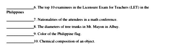 _6. The top 10 examinees in the Licensure Exam for Teachers (LET) in the
Philippines
_7. Nationalities of the attendees in a math conference.
_8. The diameters of tree trunks in Mt. Mayon in Albay.
_9. Color of the Philippine flag.
_10. Chemical composition of an object.
