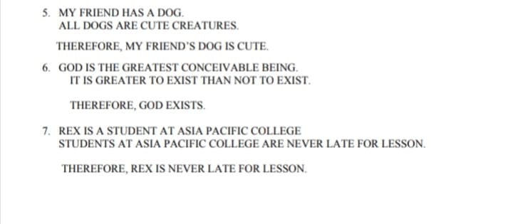 5. MY FRIEND HAS A DOG.
ALL DOGS ARE CUTE CREATURES.
THEREFORE, MY FRIEND'S DOG IS CUTE.
6. GOD IS THE GREATEST CONCEIVABLE BEING.
IT IS GREATER TO EXIST THAN NOT TO EXIST.
THEREFORE, GOD EXISTS.
7. REX IS A STUDENT AT ASIA PACIFIC COLLEGE
STUDENTS AT ASIA PACIFIC COLLEGE ARE NEVER LATE FOR LESSON.
THEREFORE, REX IS NEVER LATE FOR LESSON.
