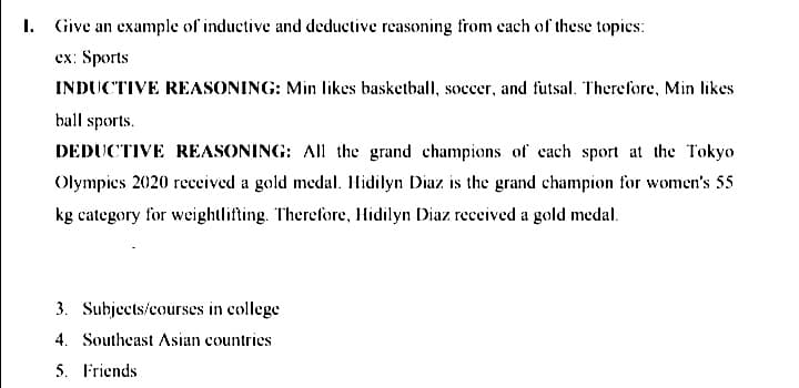 I. Give an example of inductive and deductive reasoning from cach of these topics:
сx: Sports
INDUCTIVE REASONING: Min likes basketball, soccer, and futsal. Therefore, Min likes
ball sports.
DEDUCTIVE REASONING: AIl the grand champions of each sport at the Tokyo
Olympics 2020 received a gold medal. Hidilyn Diaz is the grand champion for women's 55
kg category for weightlifting. Therefore, Hidilyn Diaz received a gold medal.
3. Subjects/courses in college
4. Southeast Asian countries
5. Friends
