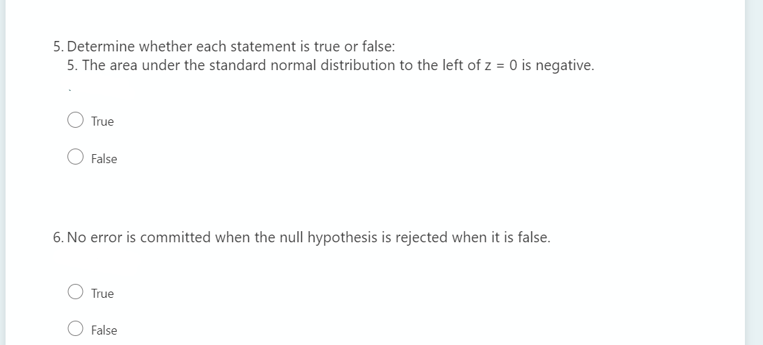 5. Determine whether each statement is true or false:
5. The area under the standard normal distribution to the left of z = 0 is negative.
True
False
6. No error is committed when the null hypothesis is rejected when it is false.
True
False
