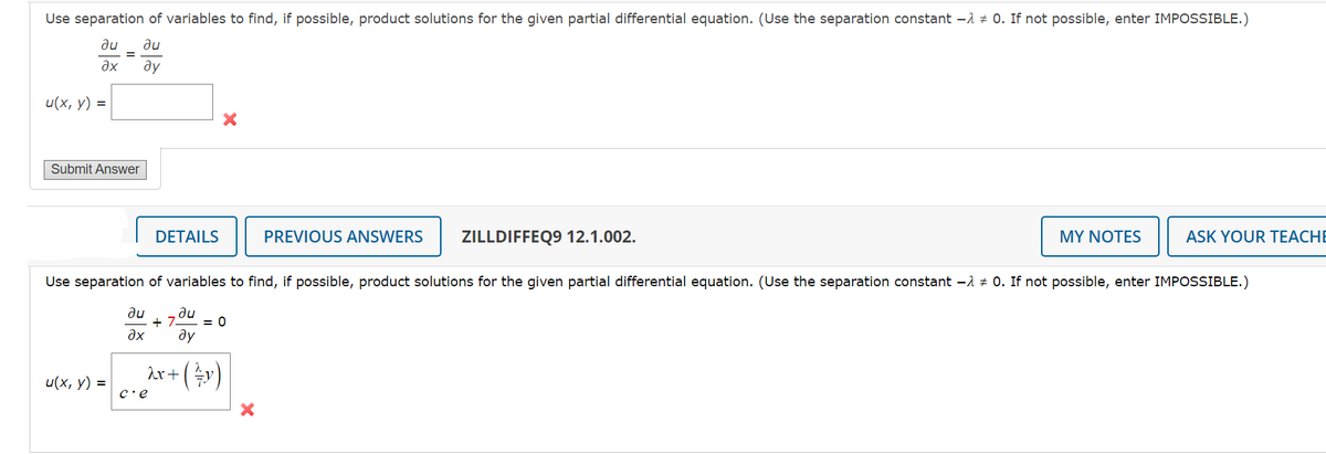 Use separation of variables to find, if possible, product solutions for the given partial differential equation. (Use the separation constant - 0. If not possible, enter IMPOSSIBLE.)
au ди
ax
ду
u(x, y) =
Submit Answer
u(x, y) =
DETAILS
λx + ( ²7 y)
c'e
PREVIOUS ANSWERS ZILLDIFFEQ9 12.1.002.
Use separation of variables to find, if possible, product solutions for the given partial differential equation. (Use the separation constant -λ 0. If not possible, enter IMPOSSIBLE.)
au au
+7 = 0
?x ay
MY NOTES
ASK YOUR TEACHE