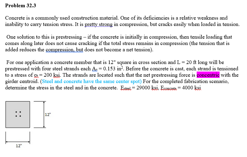 Problem 32.3
Concrete is a commonly used construction material. One of its deficiencies is a relative weakness and
inability to carry tension stress. It is pretty strong in compression, but cracks easily when loaded in tension.
One solution to this is prestressing - if the concrete is initially in compression, then tensile loading that
comes along later does not cause cracking if the total stress remains in compression (the tension that is
added reduces the compression, but does not become a net tension).
For one application a concrete member that is 12" square in cross section and L = 20 ft long will be
prestressed with four steel strands each As = 0.153 in². Before the concrete is cast, each strand is tensioned
to a stress of g+= 200 kşi. The strands are located such that the net prestressing force is concentric with the
girder centroid. (Steel and concrete have the same center spot) For the completed fabrication scenario,
determine the stress in the steel and in the concrete. Esteel- 29000 ksi. Econcrete = 4000 ksi
12"
12"