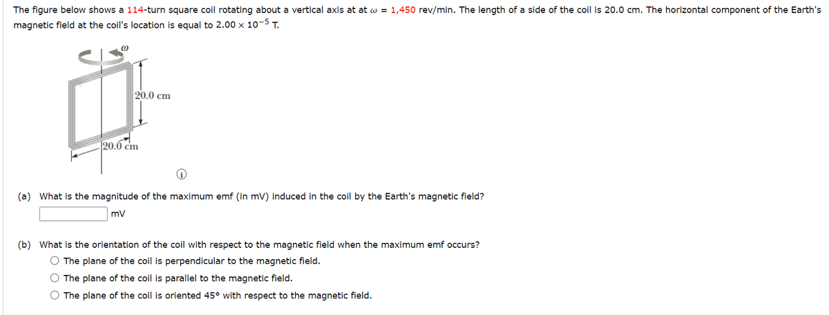 The figure below shows a 114-turn square coil rotating about a vertical axis at at w = 1,450 rev/min. The length of a side of the coil is 20.0 cm. The horizontal component of the Earth's
magnetic field at the coil's location is equal to 2.00 x 10-5 T.
(0)
20.0 cm
120.0 cm
(a) What is the magnitude of the maximum emf (in mV) induced in the coil by the Earth's magnetic field?
mV
(b) What is the orientation of the coil with respect to the magnetic field when the maximum emf occurs?
O The plane of the coil is perpendicular to the magnetic field.
O The plane of the coil is parallel to the magnetic field.
O The plane of the coil is oriented 45° with respect to the magnetic field.