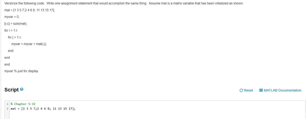 Vectorize the following code. Write one assignment statement that would accomplish the same thing. Assume mat is a matrix variable that has been initialized as shown:
mat = [1 3 5 7;2 4 6 8; 11 13 15 17];
myvar = 0;
[r,c] = size(mat);
for i = 1:r
for j = 1:c
myvar = myvar + mat(ij);
end
end
end
myvar % just for display
Script
1% Chapter 5-32
2 mat = [1 3 5 7;2 4 6 8; 11 13 15 17];
C Reset
MATLAB Documentation