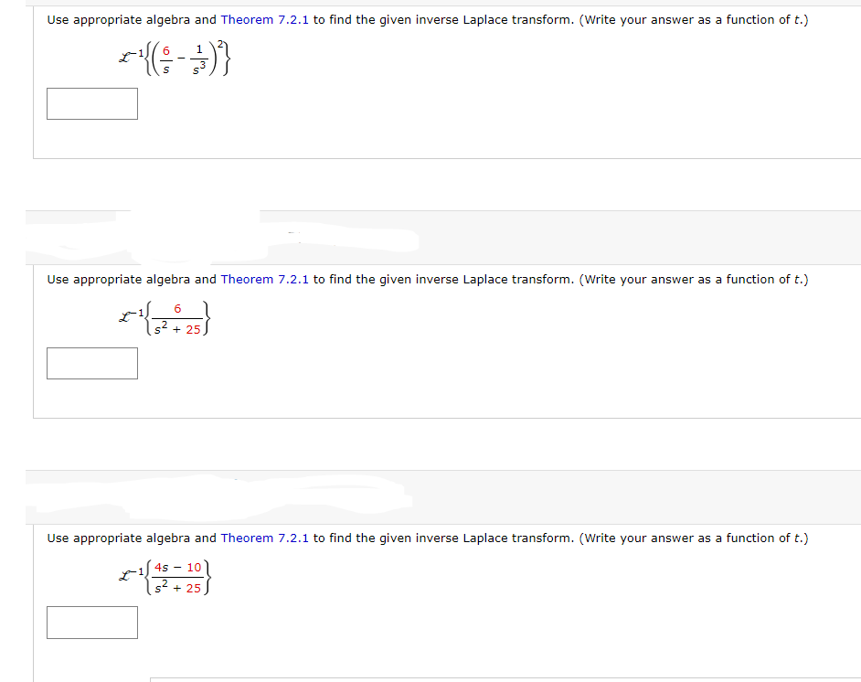 Use appropriate algebra and Theorem 7.2.1 to find the given inverse Laplace transform. (Write your answer as a function of t.)
6
~(( - )}
Use appropriate algebra and Theorem 7.2.1 to find the given inverse Laplace transform. (Write your answer as a function of t.)
6
s² + 25
5132
Use appropriate algebra and Theorem 7.2.1 to find the given inverse Laplace transform. (Write your answer as a function of t.)
4s
x-1(43=20}
+ 25