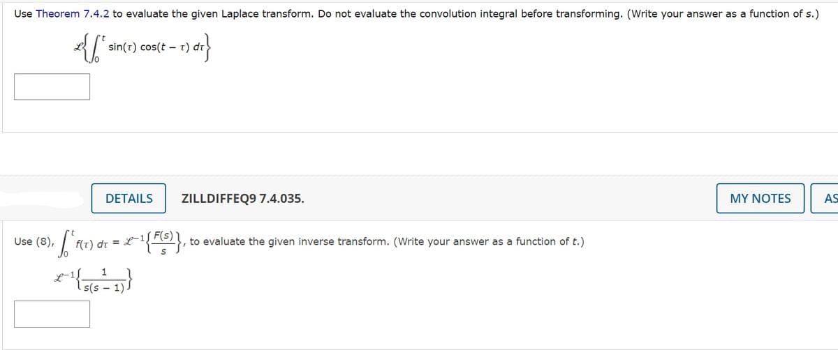 Use Theorem 7.4.2 to evaluate the given Laplace transform. Do not evaluate the convolution integral before transforming. (Write your answer as a function of s.)
£{[²
(t = 1) dr}
•[ "F(T) 0
Use (8),
sin(T) cos(tt)
DETAILS
f(t) dt = L-1,
1
x-¹{- s(s 1)
ZILLDIFFEQ9 7.4.035.
-1{F(5)}, to evaluate the given inverse transform. (Write your answer as a function of t.)
MY NOTES
AS