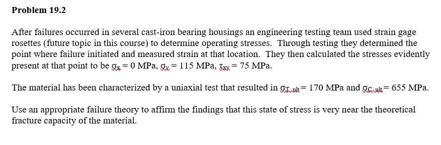 Problem 19.2
After failures occurred in several cast-iron bearing housings an engineering testing team used strain gage
rosettes (future topic in this course) to determine operating stresses. Through testing they determined the
point where failure initiated and measured strain at that location. They then calculated the stresses evidently
present at that point to be gx = 0 MPa, Q=115 MPa, xx= 75 MPa.
The material has been characterized by a uniaxial test that resulted in
ult=170 MPa and cult=655 MPa.
Use an appropriate failure theory to affirm the findings that this state of stress is very near the theoretical
fracture capacity of the material.