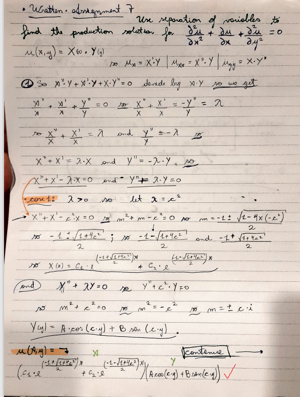 P
• Written• Assignment 7,
find the production solution for
u(x, y) = X w. Y (g)
S
X
X
so
+
and
XY+XY+X₁Y" = 0 Sevede bry X.Y
X'
X
+
Y = O
Y
so x (x) = C₁'l
u (x, y) ==
ta₁.e
=^
2
X" + 2Y = 0
so X" + X'
X
X
X₁ + X¹ = 2 ·X
and Y₁ = -2. Y so
X" + x² - 2²X=0 and Y" #2.Y=0
•cose 1:
270
let x = c²
X+X²-²x = 0
m-c²=0
m = -1 ± √(1-4X (-2²)
↓
2
-1 = √/1+4 c²; so - 1 - √/1+4c² and -1 + √/1+4=²²
2
2
2
Use separation of variables to
Jeu
+ du + d²u = 0
дуг
дж дуг
so My = X • Y| Mxx = X". Y| Myy = X.Y²
get
(-1 + √² +42²²) X
2
2
FO
"
so X +
X
11
and Y = -
Y
+ C₂0
m
m² + c
Yay) = A.cos (c.y) + B son (c.y)
p
X' =
X Y
+ C₂l
-^
ro m
(-1-√₁+422) X)
Y"+c².y=0
2
-y"
2
po
so we
ro
= 2
m
=± ci
contenue
Y
27 / ( A coo(2 g) + Branleg)) ✓