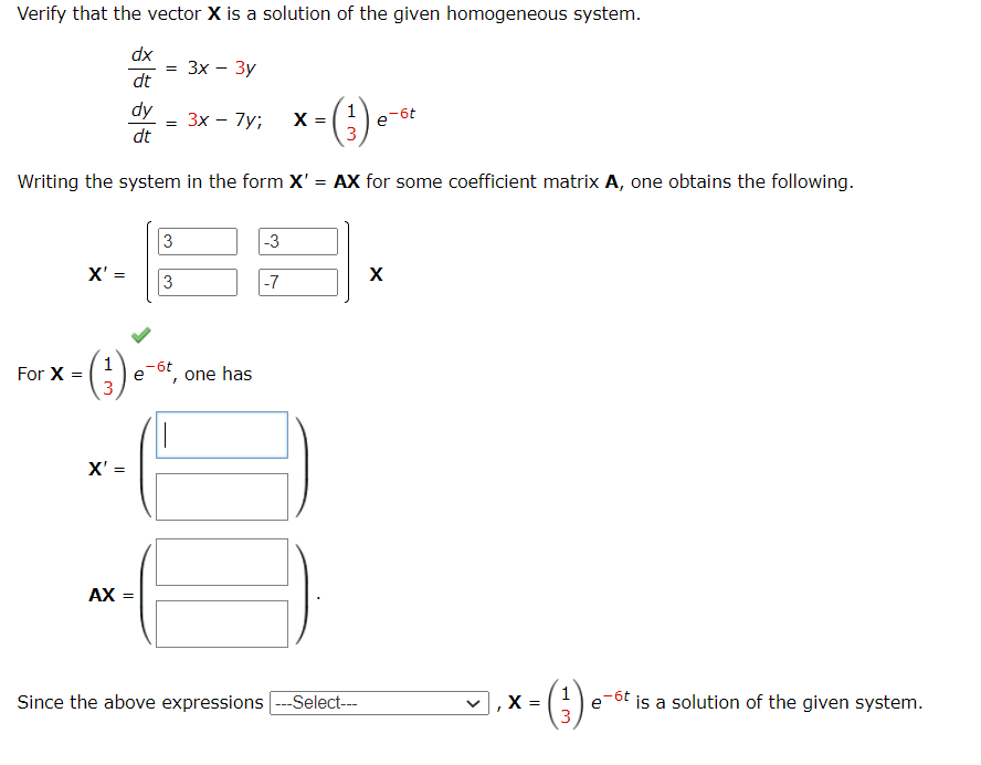 Verify that the vector X is a solution of the given homogeneous system.
dx
dt
x = (¹) e-ot
Writing the system in the form X' = AX for some coefficient matrix A, one obtains the following.
For X =
X'=
(3)
X' =
= 3x - 3y
dy 3x - 7y;
dt
AX =
=
3
3
-6t
e one has
"
-3
-7
Since the above expressions ---Select---
X
X
- (¹) •
=
3
-6t
is a solution of the given system.