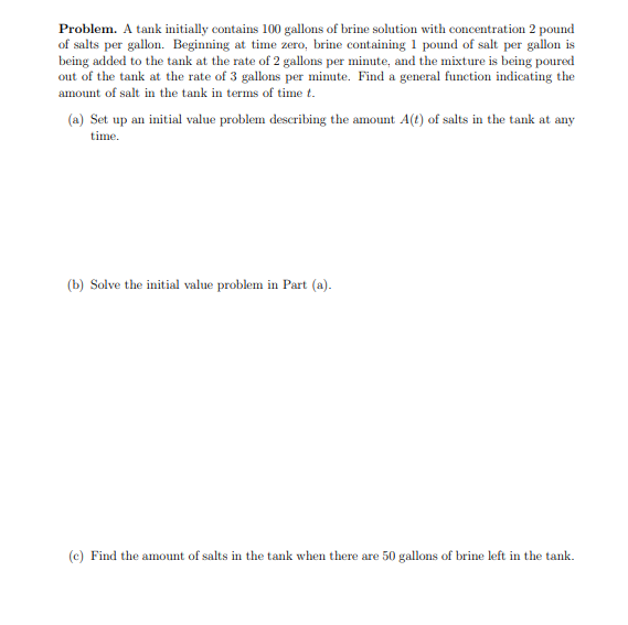 Problem. A tank initially contains 100 gallons of brine solution with concentration 2 pound
of salts per gallon. Beginning at time zero, brine containing 1 pound of salt per gallon is
being added to the tank at the rate of 2 gallons per minute, and the mixture is being poured
out of the tank at the rate of 3 gallons per minute. Find a general function indicating the
amount of salt in the tank in terms of time t.
(a) Set up an initial value problem describing the amount A(t) of salts in the tank at any
time.
(b) Solve the initial value problem in Part (a).
(c) Find the amount of salts in the tank when there are 50 gallons of brine left in the tank.