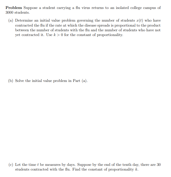 Problem Suppose a student carrying a flu virus returns to an isolated college campus of
3000 students.
(a) Determine an initial value problem governing the number of students r(t) who have
contracted the flu if the rate at which the disease spreads is proportional to the product
between the number of students with the flu and the number of students who have not
yet contracted it. Use k> 0 for the constant of proportionality.
(b) Solve the initial value problem in Part (a).
(c) Let the time t be measures by days. Suppose by the end of the tenth day, there are 30
students contracted with the flu. Find the constant of proportionality k.