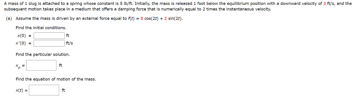 A mass of 1 slug is attached to a spring whose constant is 5 lb/ft. Initially, the mass is released 1 foot below the equilibrium position with a downward velocity of 3 ft/s, and the
subsequent motion takes place in a medium that offers a damping force that is numerically equal to 2 times the instantaneous velocity.
(a) Assume the mass is driven by an external force equal to f(t) = 8 cos(2t) + 2 sin(2t).
Find the initial conditions.
x(0) =
x'(0)
Find the particular solution.
X
^p
=
x(t) =
ft
Find the equation of motion of the mass.
ft
ft/s
ft