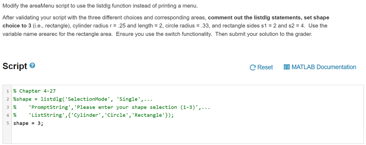 Modify the areaMenu script to use the listdlg function instead of printing a menu.
After validating your script with the three different choices and corresponding areas, comment out the listdlg statements, set shape
choice to 3 (i.e., rectangle), cylinder radius r = .25 and length = 2, circle radius = .33, and rectangle sides s1 = 2 and s2 = 4. Use the
variable name arearec for the rectangle area. Ensure you use the switch functionality. Then submit your solution to the grader.
Script
1% Chapter 4-27
2 %shape = listdlg('SelectionMode', 'Single',..
3%
'PromptString', 'Please enter your shape selection (1-3)',...
4 % 'ListString', {'Cylinder', 'Circle', 'Rectangle'});
5 shape = 3;
Reset
MATLAB Documentation