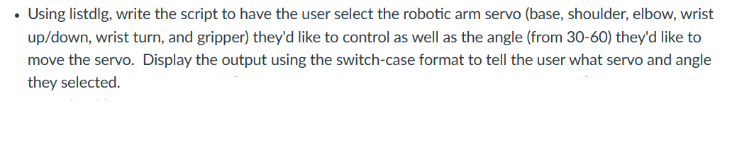 ●
Using listdlg, write the script to have the user select the robotic arm servo (base, shoulder, elbow, wrist
up/down, wrist turn, and gripper) they'd like to control as well as the angle (from 30-60) they'd like to
move the servo. Display the output using the switch-case format to tell the user what servo and angle
they selected.